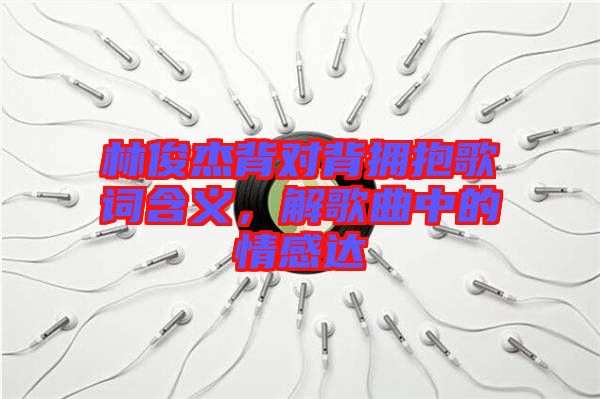 林俊杰背對背擁抱歌詞含義，解歌曲中的情感達