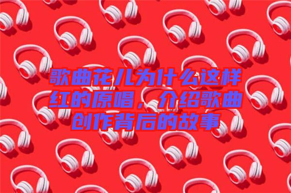 歌曲花兒為什么這樣紅的原唱，介紹歌曲創(chuàng)作背后的故事