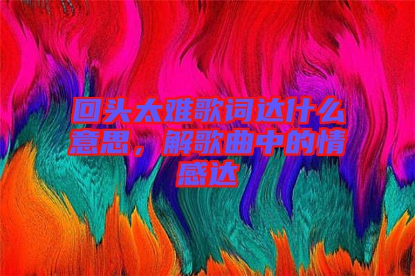 回頭太難歌詞達(dá)什么意思，解歌曲中的情感達(dá)