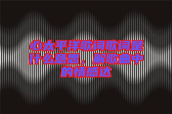 心太平洋歌詞歌詞是什么意思，解歌曲中的情感達(dá)