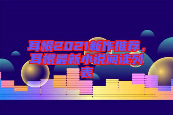 耳根2021新作推薦，耳根最新小說閱讀列表