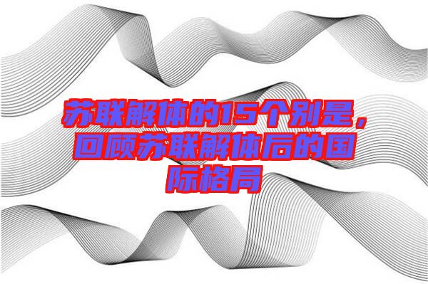 蘇聯(lián)解體的15個(gè)別是，回顧蘇聯(lián)解體后的國(guó)際格局