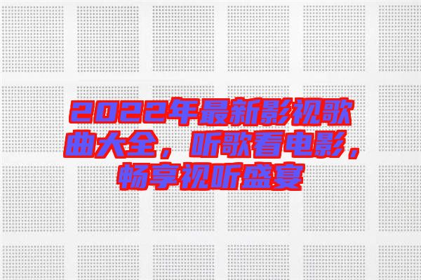 2022年最新影視歌曲大全，聽歌看電影，暢享視聽盛宴