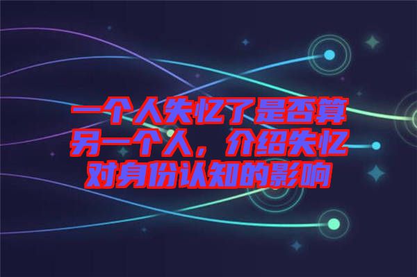 一個(gè)人失憶了是否算另一個(gè)人，介紹失憶對(duì)身份認(rèn)知的影響