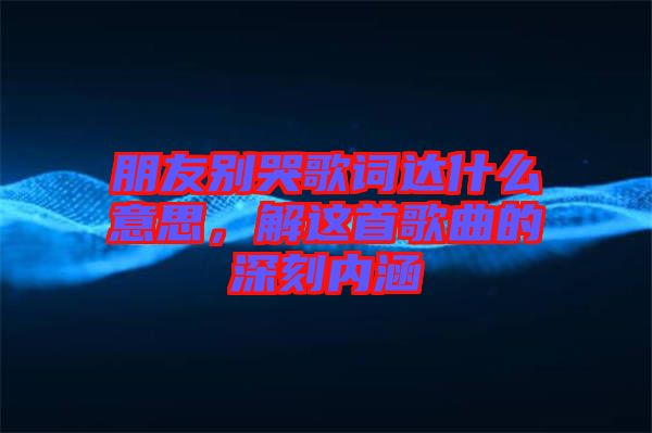 朋友別哭歌詞達什么意思，解這首歌曲的深刻內(nèi)涵