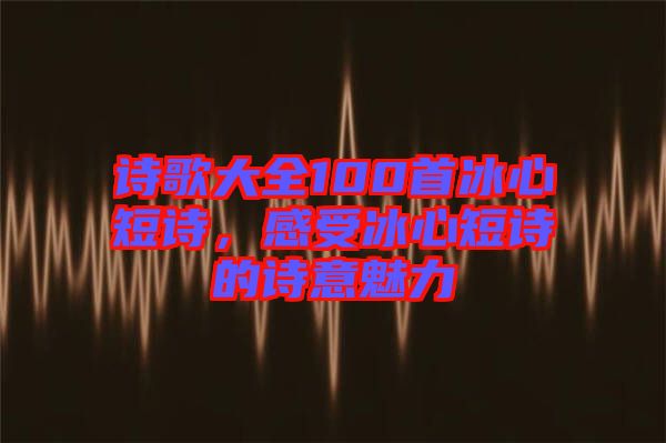 詩(shī)歌大全100首冰心短詩(shī)，感受冰心短詩(shī)的詩(shī)意魅力