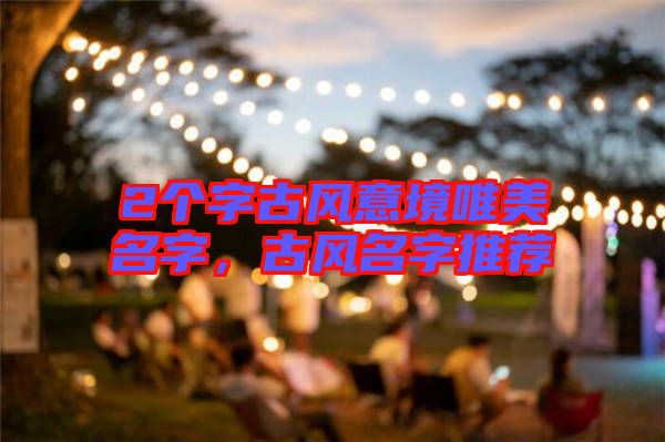 2個(gè)字古風(fēng)意境唯美名字，古風(fēng)名字推薦