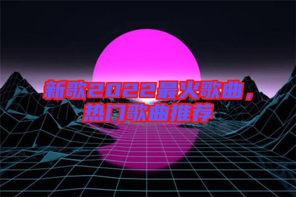 新歌2022最火歌曲，熱門(mén)歌曲推薦