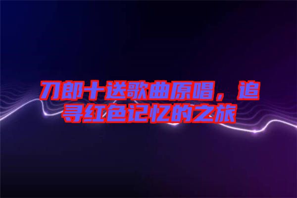 刀郎十送歌曲原唱，追尋紅色記憶的之旅