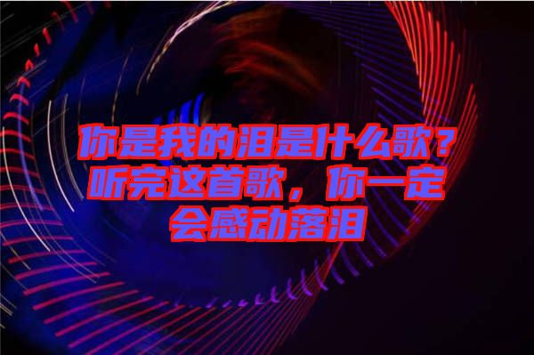 你是我的淚是什么歌？聽完這首歌，你一定會感動落淚