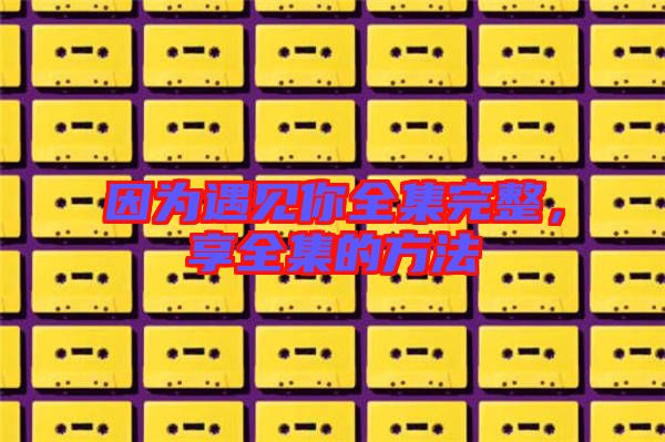 因?yàn)橛鲆娔闳暾?，享全集的方? width=