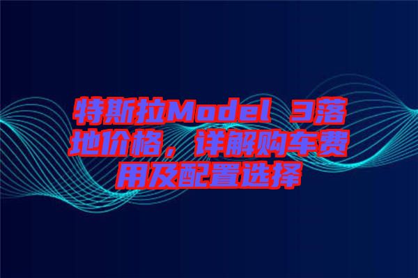 特斯拉Model 3落地價(jià)格，詳解購(gòu)車(chē)費(fèi)用及配置選擇