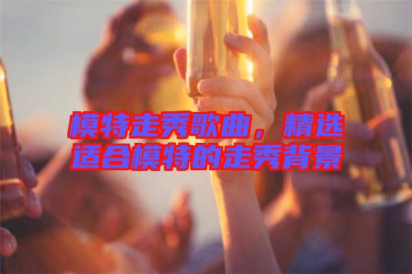 模特走秀歌曲，精選適合模特的走秀背景
