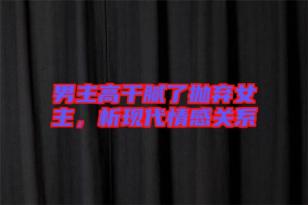 男主高干膩了拋棄女主，析現(xiàn)代情感關(guān)系