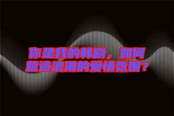 你是我的韓劇，如何營(yíng)造浪漫的愛情氛圍？
