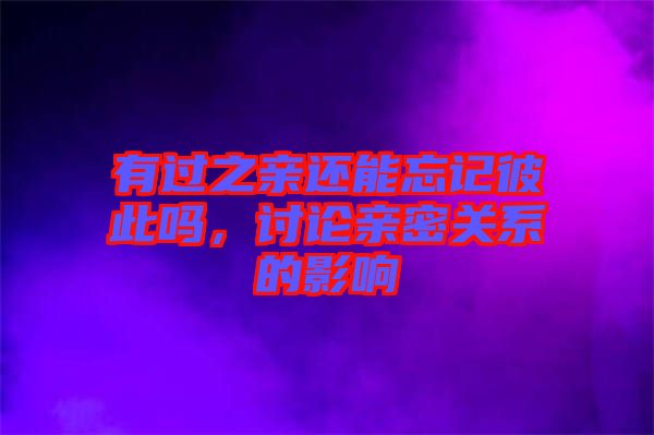 有過之親還能忘記彼此嗎，討論親密關(guān)系的影響
