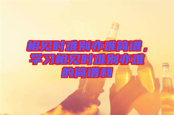 相見(jiàn)時(shí)難別亦難簡(jiǎn)譜，學(xué)習(xí)相見(jiàn)時(shí)難別亦難的簡(jiǎn)譜和