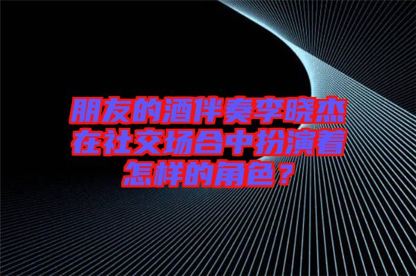 朋友的酒伴奏李曉杰在社交場合中扮演著怎樣的角色？