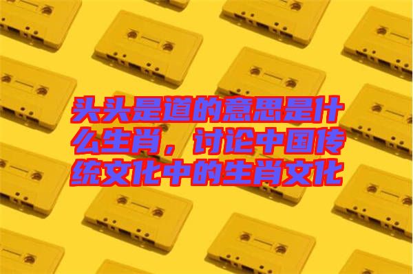 頭頭是道的意思是什么生肖，討論中國傳統(tǒng)文化中的生肖文化