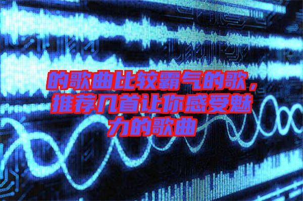 的歌曲比較霸氣的歌，推薦幾首讓你感受魅力的歌曲