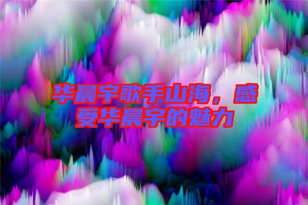 華晨宇歌手山海，感受華晨宇的魅力