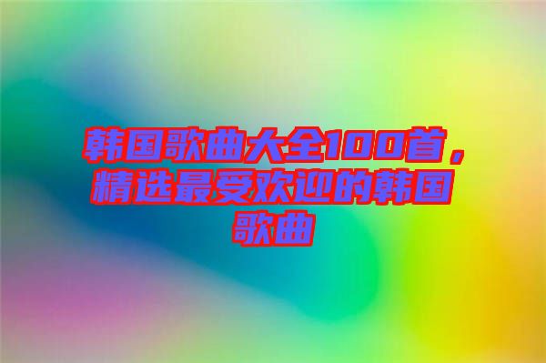 韓國歌曲大全100首，精選最受歡迎的韓國歌曲