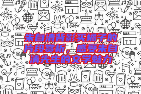 朱自清背影買橘子的片段賞析，感受朱自清先生的文學(xué)魅力