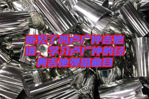 聽(tīng)見(jiàn)了嗎盧廣仲吉他譜，學(xué)習(xí)盧廣仲的經(jīng)典吉他彈唱曲目