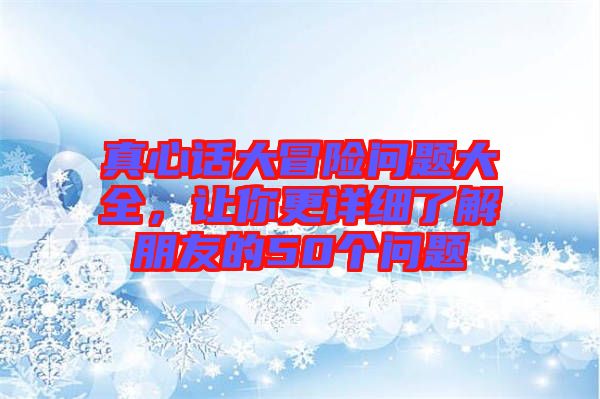 真心話大冒險(xiǎn)問題大全，讓你更詳細(xì)了解朋友的50個(gè)問題