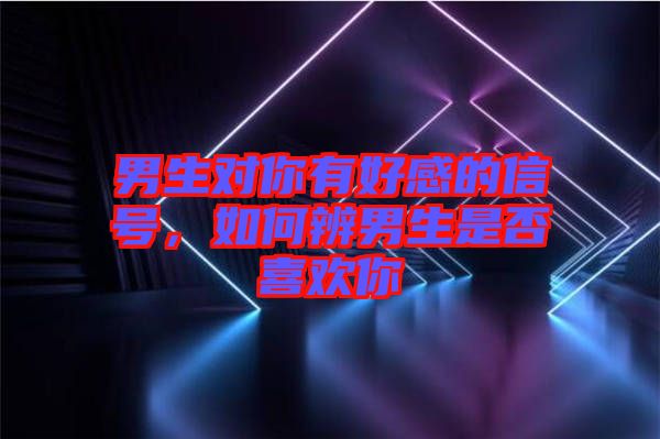 男生對你有好感的信號，如何辨男生是否喜歡你