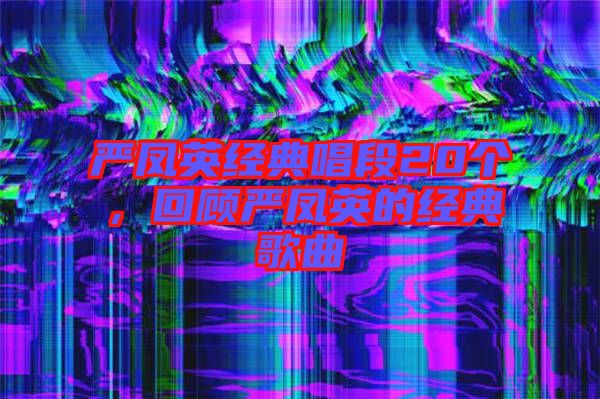 嚴鳳英經(jīng)典唱段20個，回顧嚴鳳英的經(jīng)典歌曲