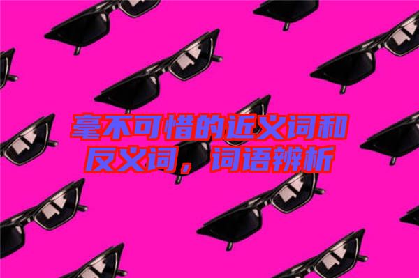 毫不可惜的近義詞和反義詞，詞語(yǔ)辨析