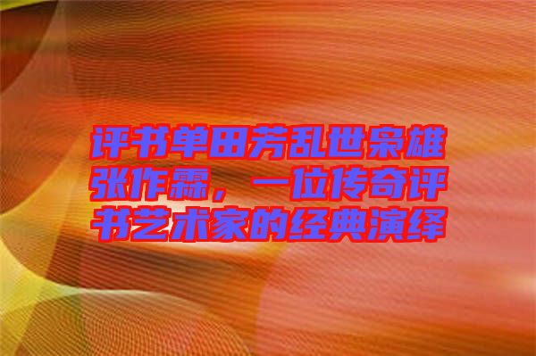 評書單田芳亂世梟雄張作霖，一位傳奇評書藝術家的經(jīng)典演繹