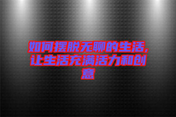如何擺脫無(wú)聊的生活,讓生活充滿活力和創(chuàng)意