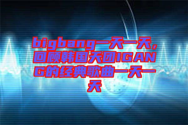 bigbang一天一天，回顧韓國天團(tuán)IGANG的經(jīng)典歌曲一天一天