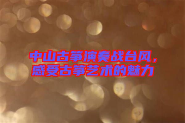 中山古箏演奏戰(zhàn)臺(tái)風(fēng)，感受古箏藝術(shù)的魅力