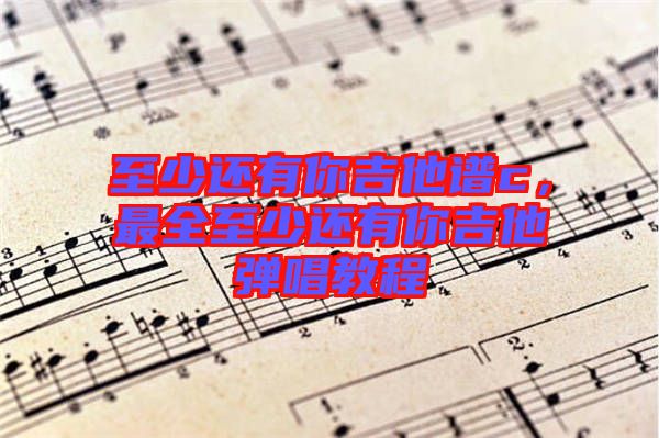 至少還有你吉他譜c，最全至少還有你吉他彈唱教程