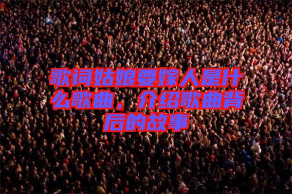 歌詞姑娘要嫁人是什么歌曲，介紹歌曲背后的故事