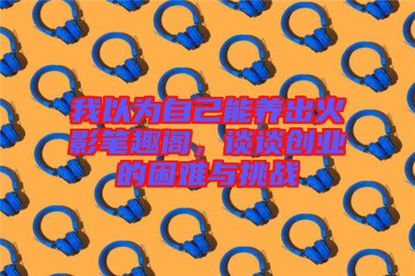 我以為自己能養(yǎng)出火影筆趣閣，談?wù)剟?chuàng)業(yè)的困難與挑戰(zhàn)
