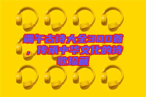 端午古詩大全300首，傳承中華文化的詩歌珍藏