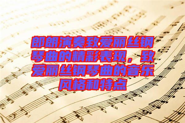 郎朗演奏致愛麗絲鋼琴曲的精彩表現(xiàn)，致愛麗絲鋼琴曲的音樂風(fēng)格和特點