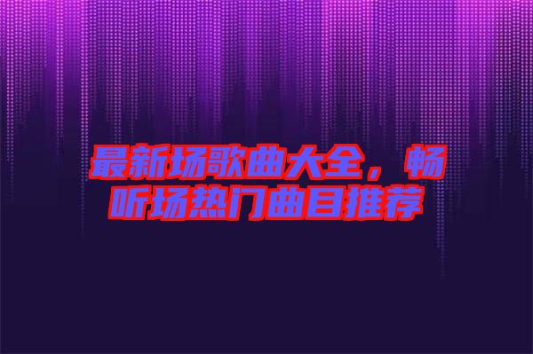 最新場歌曲大全，暢聽場熱門曲目推薦
