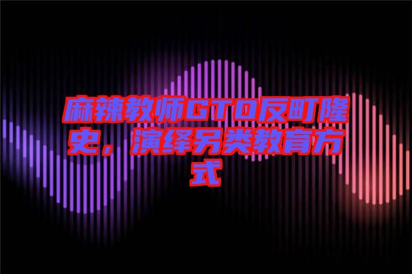 麻辣教師GTO反町隆史，演繹另類教育方式