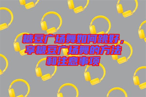 糖豆廣場舞如何跳好，享糖豆廣場舞的方法和注意事項