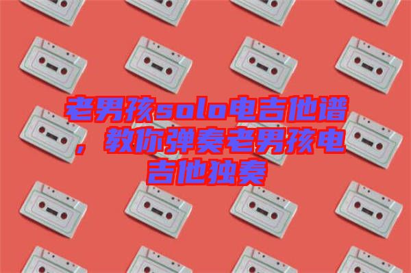老男孩solo電吉他譜，教你彈奏老男孩電吉他獨奏