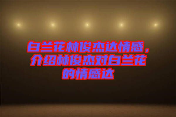 白蘭花林俊杰達(dá)情感，介紹林俊杰對白蘭花的情感達(dá)