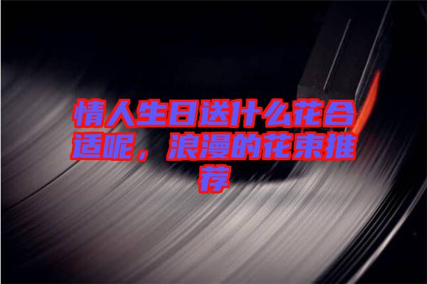 情人生日送什么花合適呢，浪漫的花束推薦