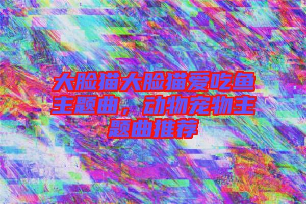大臉貓大臉貓愛吃魚主題曲，動物寵物主題曲推薦