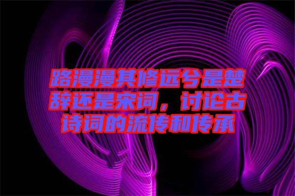 路漫漫其修遠兮是楚辭還是宋詞，討論古詩詞的流傳和傳承