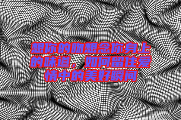 想你的吻想念你身上的味道，如何留住愛(ài)情中的美好瞬間